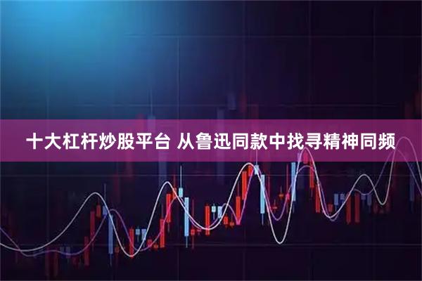 十大杠杆炒股平台 从鲁迅同款中找寻精神同频