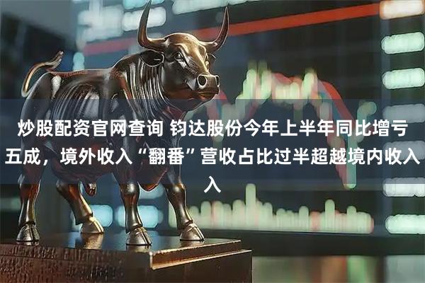 炒股配资官网查询 钧达股份今年上半年同比增亏五成,境外收入“翻番”营收占比过半超越境内收入