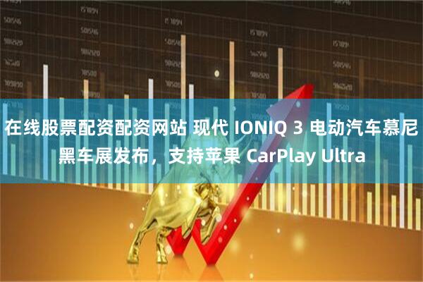 在线股票配资配资网站 现代 IONIQ 3 电动汽车慕尼黑车展发布,支持苹果 CarPlay Ultra