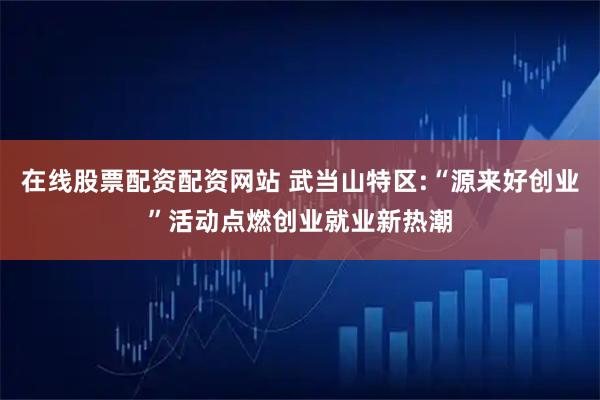 在线股票配资配资网站 武当山特区:“源来好创业”活动点燃创业就业新热潮