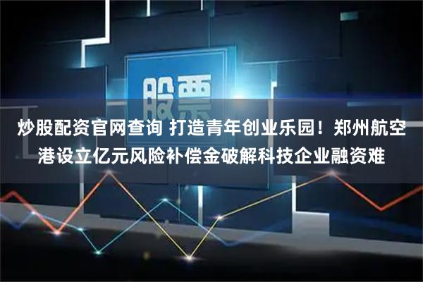 炒股配资官网查询 打造青年创业乐园!郑州航空港设立亿元风险补偿金破解科技企业融资难