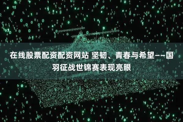 在线股票配资配资网站 坚韧、青春与希望——国羽征战世锦赛表现亮眼
