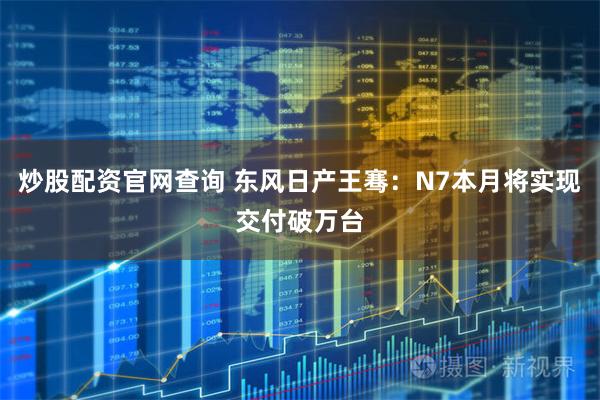 炒股配资官网查询 东风日产王骞：N7本月将实现交付破万台