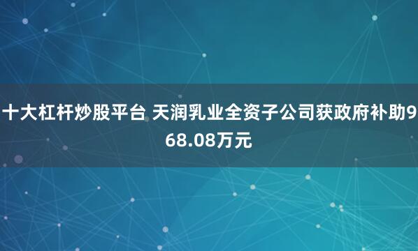 十大杠杆炒股平台 天润乳业全资子公司获政府补助968.08万元