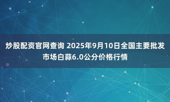 炒股配资官网查询 2025年9月10日全国主要批发市场白蒜6.0公分价格行情