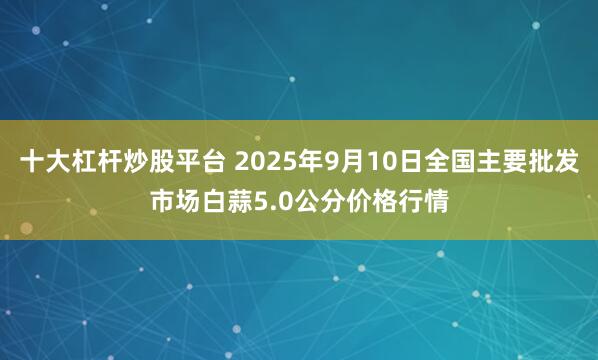 十大杠杆炒股平台 2025年9月10日全国主要批发市场白蒜5.0公分价格行情