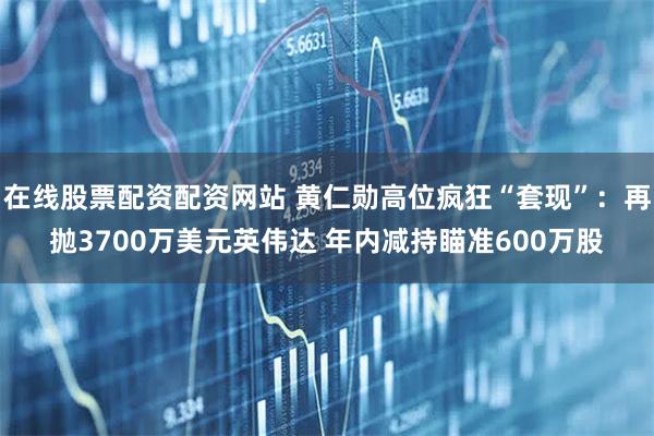 在线股票配资配资网站 黄仁勋高位疯狂“套现”:再抛3700万美元英伟达 年内减持瞄准600万股