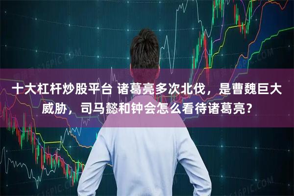 十大杠杆炒股平台 诸葛亮多次北伐,是曹魏巨大威胁,司马懿和钟会怎么看待诸葛亮?