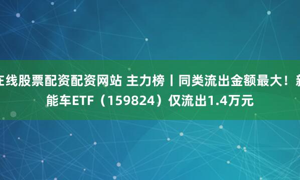 在线股票配资配资网站 主力榜丨同类流出金额最大!新能车ETF(159824)仅流出1.4万元
