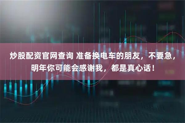 炒股配资官网查询 准备换电车的朋友,不要急,明年你可能会感谢我,都是真心话!