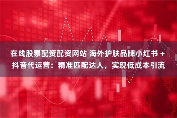在线股票配资配资网站 海外护肤品牌小红书 + 抖音代运营:精准匹配达人,实现低成本引流