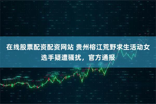 在线股票配资配资网站 贵州榕江荒野求生活动女选手疑遭骚扰，官方通报