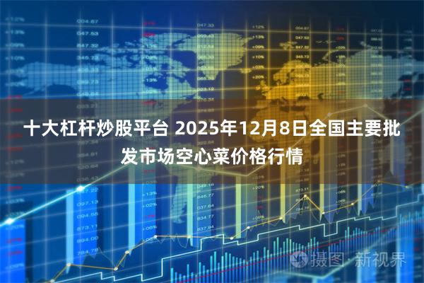 十大杠杆炒股平台 2025年12月8日全国主要批发市场空心菜价格行情