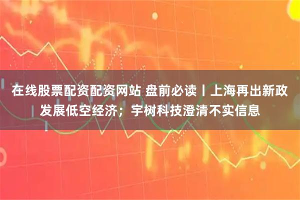 在线股票配资配资网站 盘前必读丨上海再出新政发展低空经济；宇树科技澄清不实信息