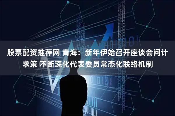 股票配资推荐网 青海：新年伊始召开座谈会问计求策 不断深化代表委员常态化联络机制