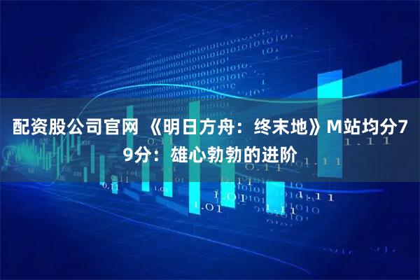 配资股公司官网 《明日方舟：终末地》M站均分79分：雄心勃勃的进阶
