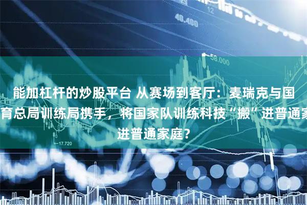 能加杠杆的炒股平台 从赛场到客厅：麦瑞克与国家体育总局训练局携手，将国家队训练科技“搬”进普通家庭？