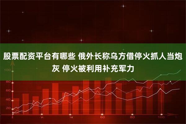 股票配资平台有哪些 俄外长称乌方借停火抓人当炮灰 停火被利用补充军力