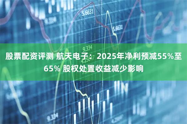 股票配资评测 航天电子：2025年净利预减55%至65% 股权处置收益减少影响