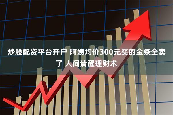 炒股配资平台开户 阿姨均价300元买的金条全卖了 人间清醒理财术
