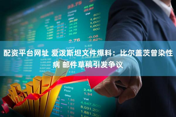 配资平台网址 爱泼斯坦文件爆料：比尔盖茨曾染性病 邮件草稿引发争议