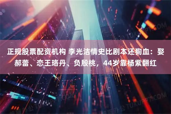 正规股票配资机构 李光洁情史比剧本还狗血：娶郝蕾、恋王珞丹、负殷桃，44岁靠杨紫翻红