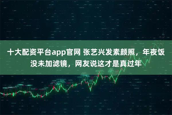 十大配资平台app官网 张艺兴发素颜照，年夜饭没未加滤镜，网友说这才是真过年