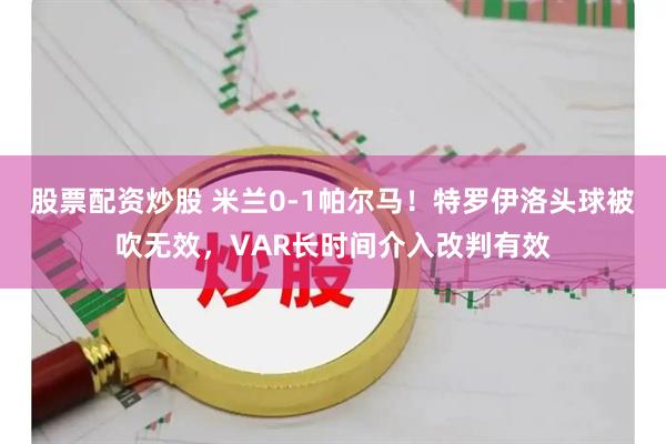 股票配资炒股 米兰0-1帕尔马！特罗伊洛头球被吹无效，VAR长时间介入改判有效