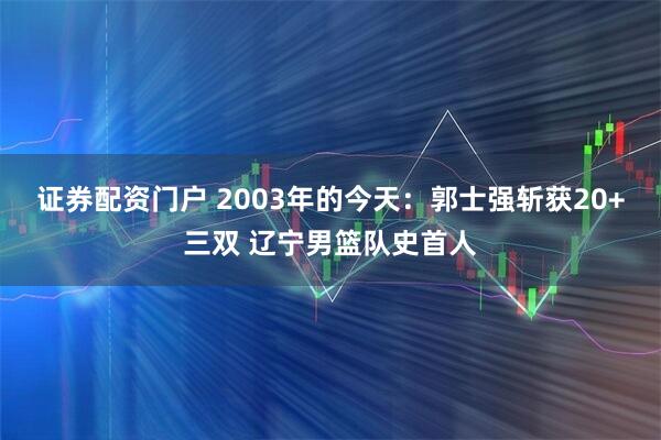 证券配资门户 2003年的今天：郭士强斩获20+三双 辽宁男篮队史首人