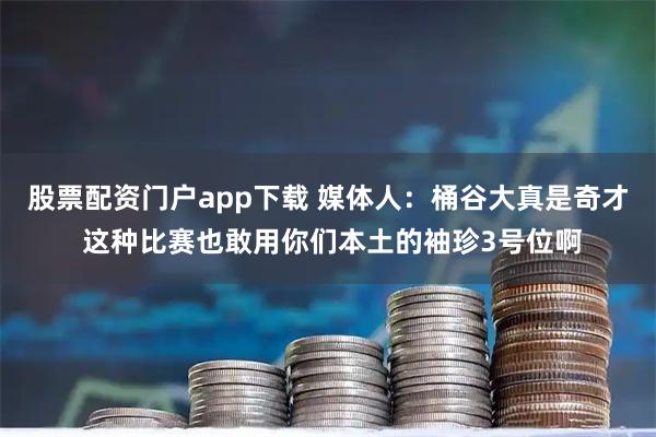 股票配资门户app下载 媒体人：桶谷大真是奇才 这种比赛也敢用你们本土的袖珍3号位啊