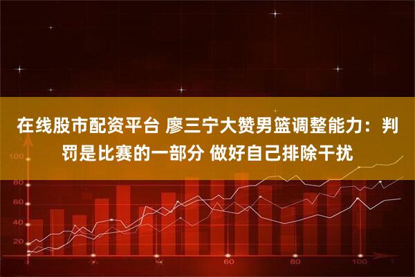 在线股市配资平台 廖三宁大赞男篮调整能力：判罚是比赛的一部分 做好自己排除干扰