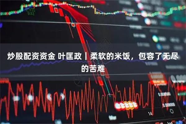 炒股配资资金 叶匡政｜柔软的米饭，包容了无尽的苦难