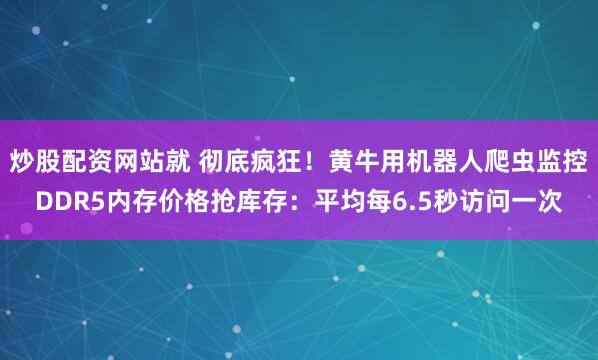 炒股配资网站就 彻底疯狂！黄牛用机器人爬虫监控DDR5内存价格抢库存：平均每6.5秒访问一次