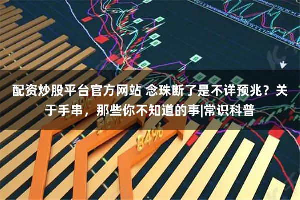 配资炒股平台官方网站 念珠断了是不详预兆？关于手串，那些你不知道的事|常识科普