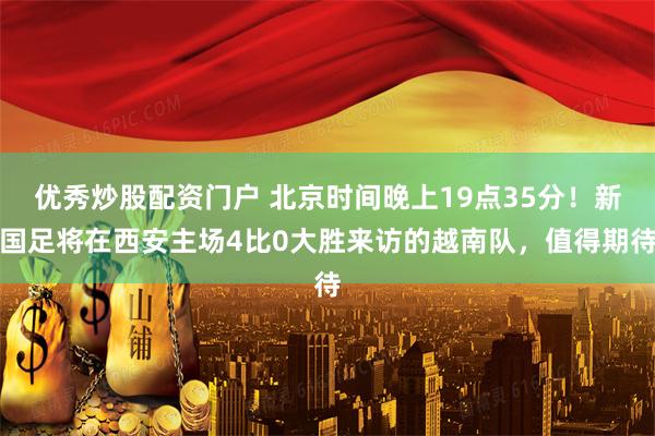 优秀炒股配资门户 北京时间晚上19点35分！新国足将在西安主场4比0大胜来访的越南队，值得期待