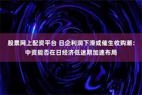 股票网上配资平台 日企利润下滑或催生收购潮：中资能否在日经济低迷期加速布局