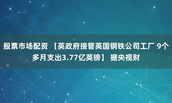 股票市场配资 【英政府接管英国钢铁公司工厂 9个多月支出3.77亿英镑】 据央视财