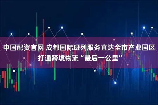 中国配资官网 成都国际班列服务直达全市产业园区 打通跨境物流“最后一公里”
