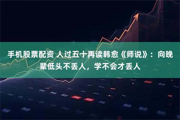 手机股票配资 人过五十再读韩愈《师说》：向晚辈低头不丢人，学不会才丢人