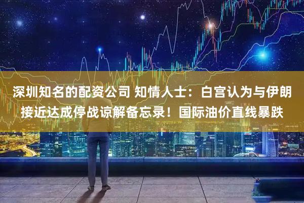 深圳知名的配资公司 知情人士：白宫认为与伊朗接近达成停战谅解备忘录！国际油价直线暴跌