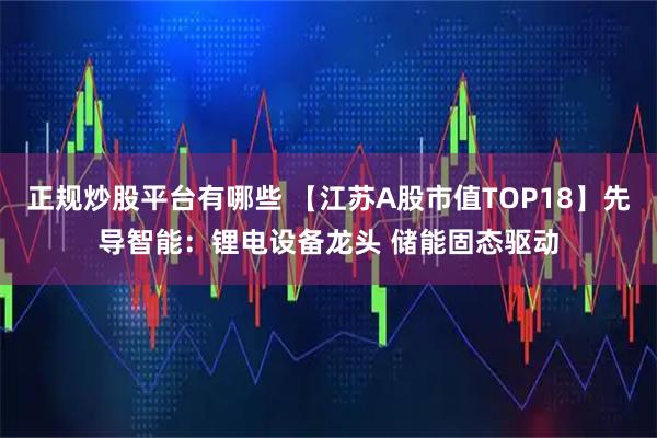 正规炒股平台有哪些 【江苏A股市值TOP18】先导智能：锂电设备龙头 储能固态驱动