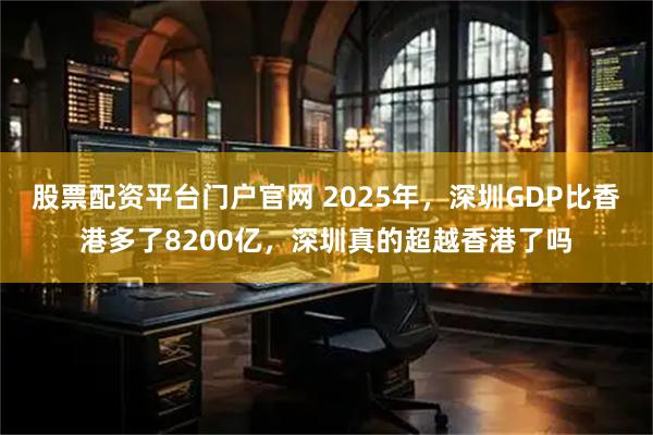 股票配资平台门户官网 2025年，深圳GDP比香港多了8200亿，深圳真的超越香港了吗