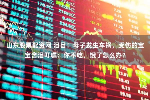 山东股票配资网 泪目！母子发生车祸，受伤的宝宝含泪叮嘱：你不吃，饿了怎么办？