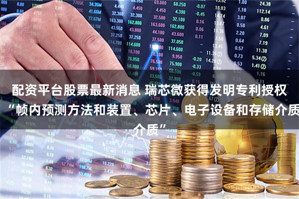 配资平台股票最新消息 瑞芯微获得发明专利授权：“帧内预测方法和装置、芯片、电子设备和存储介质”