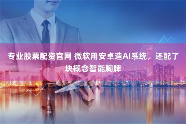 专业股票配资官网 微软用安卓造AI系统，还配了块概念智能胸牌