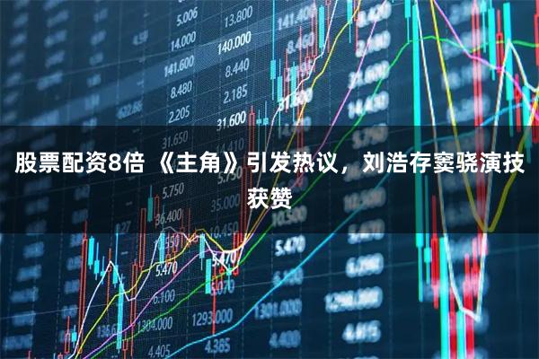 股票配资8倍 《主角》引发热议，刘浩存窦骁演技获赞