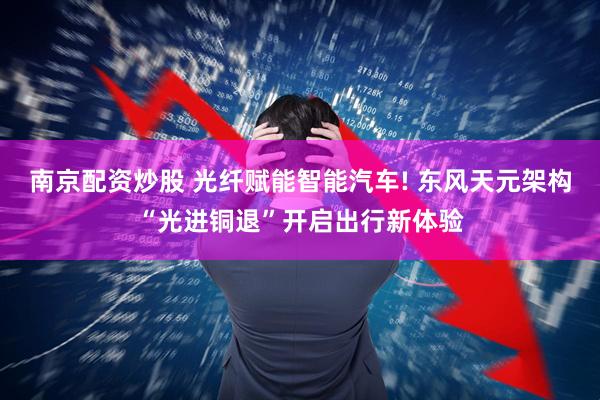 南京配资炒股 光纤赋能智能汽车! 东风天元架构“光进铜退”开启出行新体验