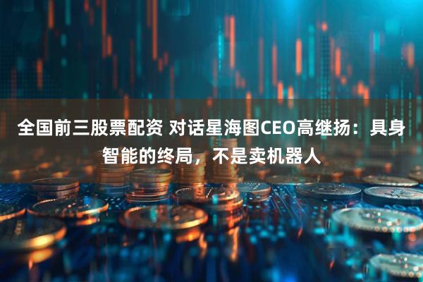 全国前三股票配资 对话星海图CEO高继扬：具身智能的终局，不是卖机器人