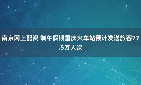 南京网上配资 端午假期重庆火车站预计发送旅客77.5万人次