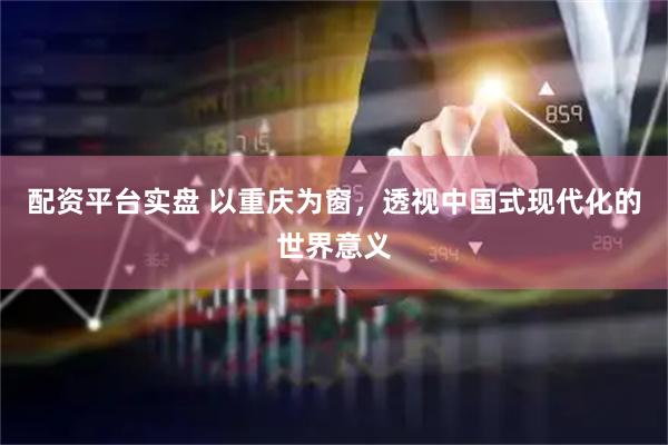 配资平台实盘 以重庆为窗，透视中国式现代化的世界意义